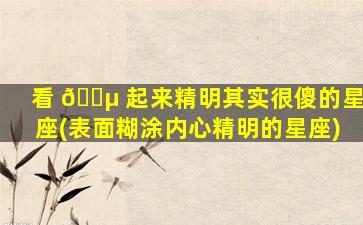 看 🌵 起来精明其实很傻的星座(表面糊涂内心精明的星座)